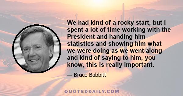 We had kind of a rocky start, but I spent a lot of time working with the President and handing him statistics and showing him what we were doing as we went along and kind of saying to him, you know, this is really