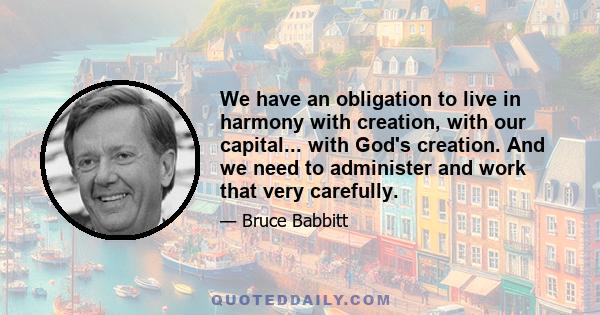 We have an obligation to live in harmony with creation, with our capital... with God's creation. And we need to administer and work that very carefully.