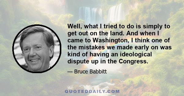 Well, what I tried to do is simply to get out on the land. And when I came to Washington, I think one of the mistakes we made early on was kind of having an ideological dispute up in the Congress.