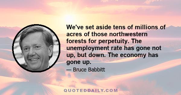 We've set aside tens of millions of acres of those northwestern forests for perpetuity. The unemployment rate has gone not up, but down. The economy has gone up.