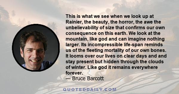 This is what we see when we look up at Rainier, the beauty, the horror, the awe the unbelievability of size that confirms our own consequence on this earth. We look at the mountain, like god and can imagine nothing