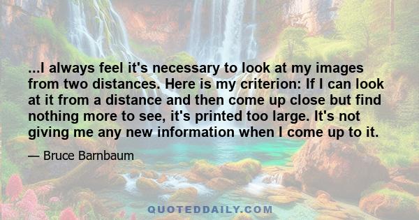 ...I always feel it's necessary to look at my images from two distances. Here is my criterion: If I can look at it from a distance and then come up close but find nothing more to see, it's printed too large. It's not