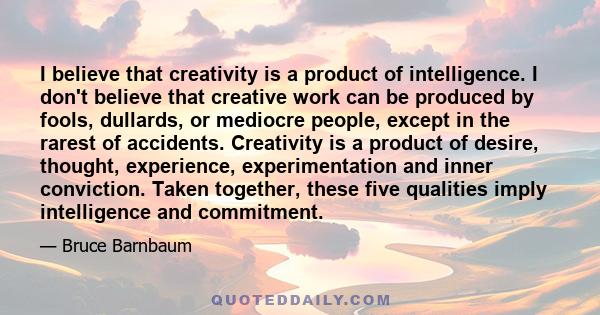 I believe that creativity is a product of intelligence. I don't believe that creative work can be produced by fools, dullards, or mediocre people, except in the rarest of accidents. Creativity is a product of desire,