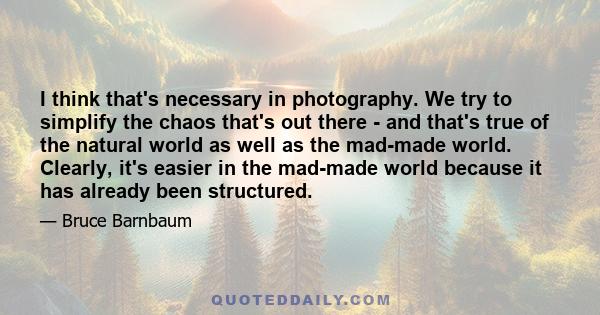 I think that's necessary in photography. We try to simplify the chaos that's out there - and that's true of the natural world as well as the mad-made world. Clearly, it's easier in the mad-made world because it has