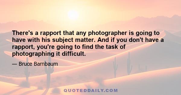 There's a rapport that any photographer is going to have with his subject matter. And if you don't have a rapport, you're going to find the task of photographing it difficult.