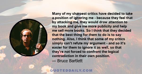 Many of my sharpest critics have decided to take a position of ignoring me - because they feel that by attacking me, they would draw attention to my book and give me more publicity and help me sell more books. So I