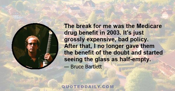 The break for me was the Medicare drug benefit in 2003. It's just grossly expensive, bad policy. After that, I no longer gave them the benefit of the doubt and started seeing the glass as half-empty.