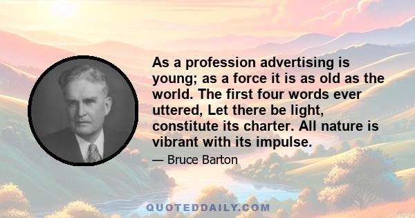 As a profession advertising is young; as a force it is as old as the world. The first four words ever uttered, Let there be light, constitute its charter. All nature is vibrant with its impulse.