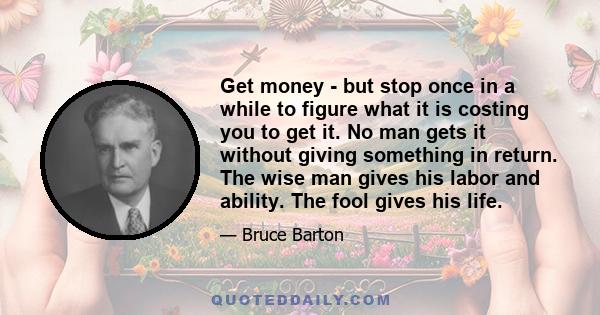 Get money - but stop once in a while to figure what it is costing you to get it. No man gets it without giving something in return. The wise man gives his labor and ability. The fool gives his life.