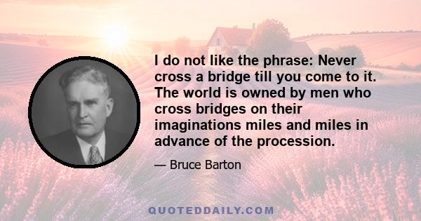 I do not like the phrase: Never cross a bridge till you come to it. The world is owned by men who cross bridges on their imaginations miles and miles in advance of the procession.