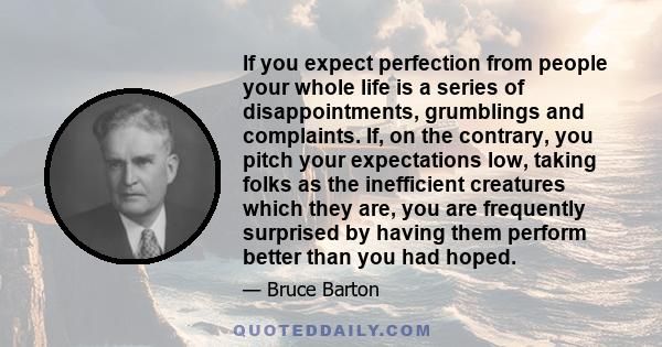 If you expect perfection from people your whole life is a series of disappointments, grumblings and complaints. If, on the contrary, you pitch your expectations low, taking folks as the inefficient creatures which they