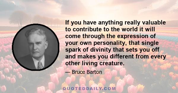 If you have anything really valuable to contribute to the world it will come through the expression of your own personality, that single spark of divinity that sets you off and makes you different from every other