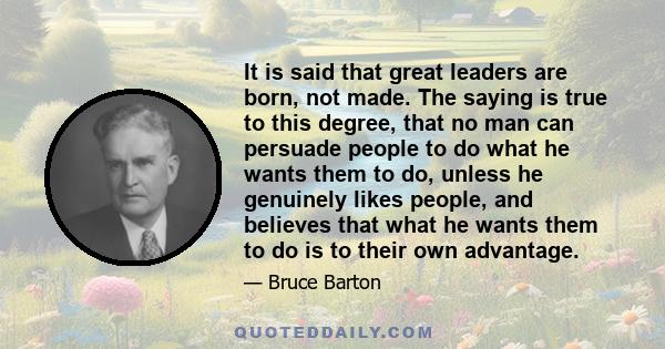 It is said that great leaders are born, not made. The saying is true to this degree, that no man can persuade people to do what he wants them to do, unless he genuinely likes people, and believes that what he wants them 