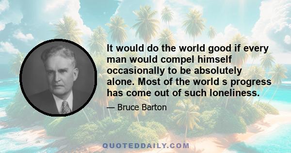 It would do the world good if every man would compel himself occasionally to be absolutely alone. Most of the world s progress has come out of such loneliness.