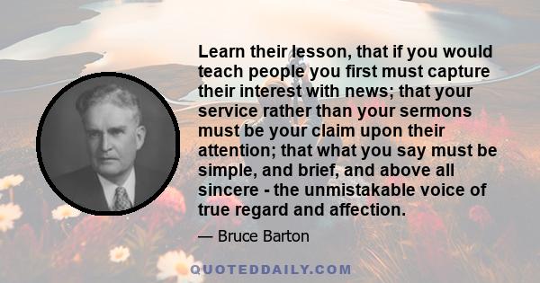 Learn their lesson, that if you would teach people you first must capture their interest with news; that your service rather than your sermons must be your claim upon their attention; that what you say must be simple,