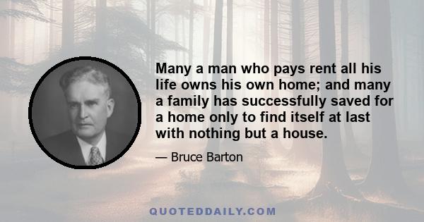 Many a man who pays rent all his life owns his own home; and many a family has successfully saved for a home only to find itself at last with nothing but a house.