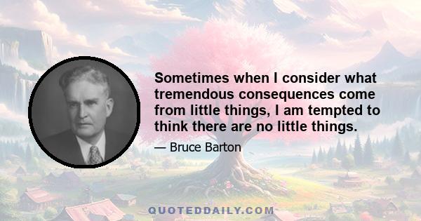 Sometimes when I consider what tremendous consequences come from little things, I am tempted to think there are no little things.