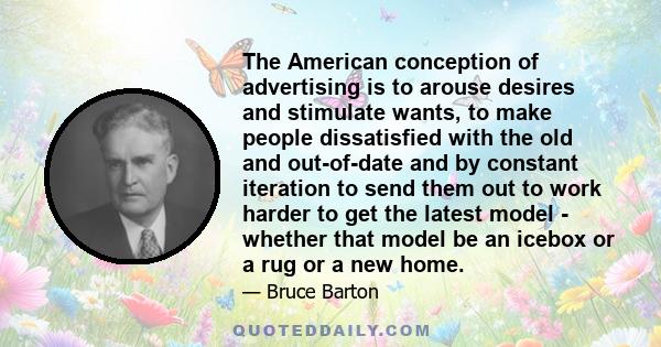 The American conception of advertising is to arouse desires and stimulate wants, to make people dissatisfied with the old and out-of-date and by constant iteration to send them out to work harder to get the latest model 