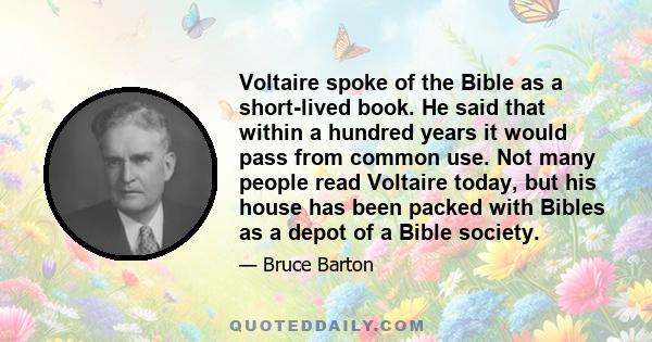 Voltaire spoke of the Bible as a short-lived book. He said that within a hundred years it would pass from common use. Not many people read Voltaire today, but his house has been packed with Bibles as a depot of a Bible