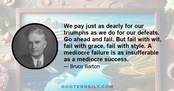 We pay just as dearly for our triumphs as we do for our defeats. Go ahead and fail. But fail with wit, fail with grace, fail with style. A mediocre failure is as insufferable as a mediocre success.