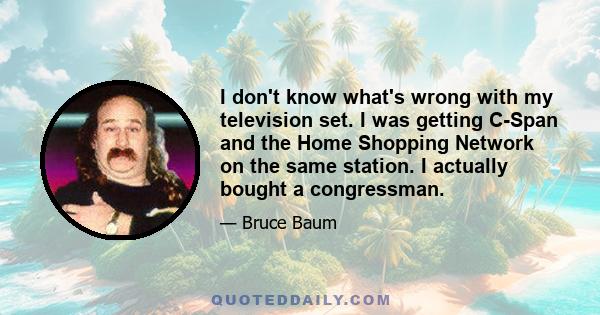 I don't know what's wrong with my television set. I was getting C-Span and the Home Shopping Network on the same station. I actually bought a congressman.