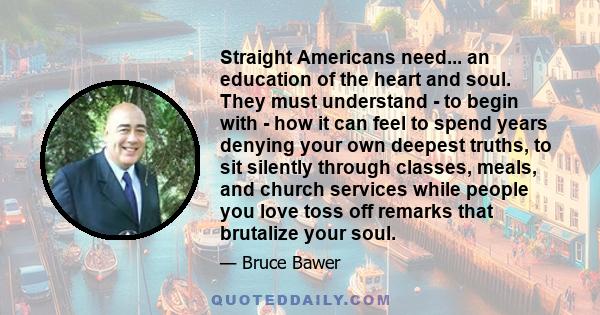 Straight Americans need... an education of the heart and soul. They must understand - to begin with - how it can feel to spend years denying your own deepest truths, to sit silently through classes, meals, and church