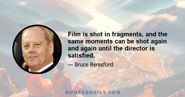 Film is shot in fragments, and the same moments can be shot again and again until the director is satisfied.