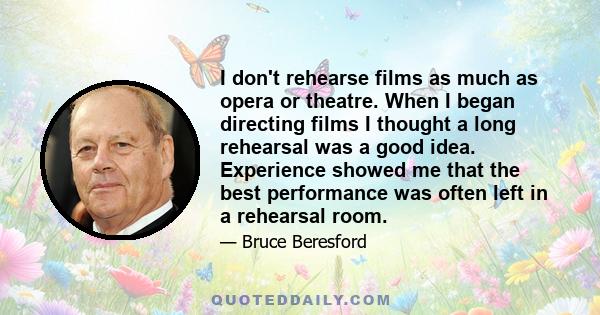 I don't rehearse films as much as opera or theatre. When I began directing films I thought a long rehearsal was a good idea. Experience showed me that the best performance was often left in a rehearsal room.