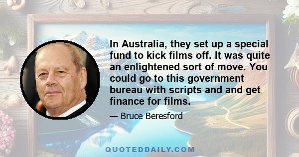 In Australia, they set up a special fund to kick films off. It was quite an enlightened sort of move. You could go to this government bureau with scripts and and get finance for films.