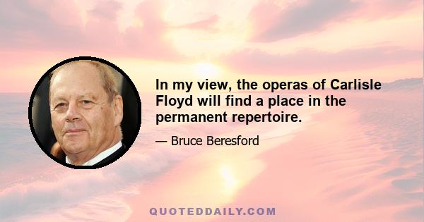 In my view, the operas of Carlisle Floyd will find a place in the permanent repertoire.