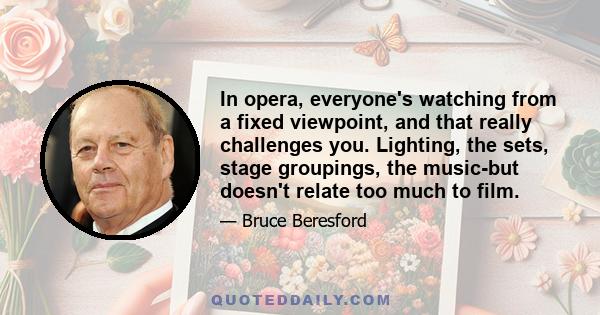 In opera, everyone's watching from a fixed viewpoint, and that really challenges you. Lighting, the sets, stage groupings, the music-but doesn't relate too much to film.