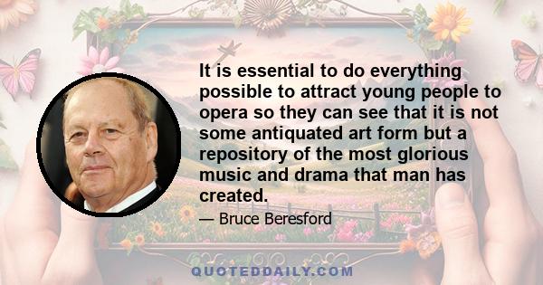 It is essential to do everything possible to attract young people to opera so they can see that it is not some antiquated art form but a repository of the most glorious music and drama that man has created.