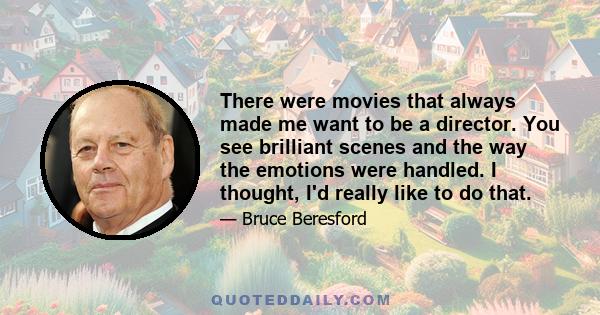 There were movies that always made me want to be a director. You see brilliant scenes and the way the emotions were handled. I thought, I'd really like to do that.