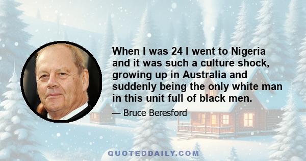 When I was 24 I went to Nigeria and it was such a culture shock, growing up in Australia and suddenly being the only white man in this unit full of black men.