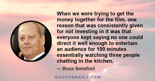 When we were trying to get the money together for the film, one reason that was consistently given for not investing in it was that everyone kept saying no one could direct it well enough to entertain an audience for