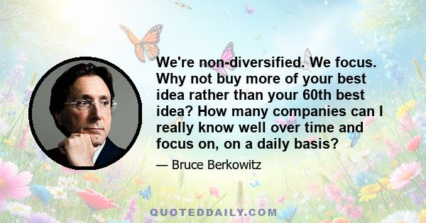 We're non-diversified. We focus. Why not buy more of your best idea rather than your 60th best idea? How many companies can I really know well over time and focus on, on a daily basis?