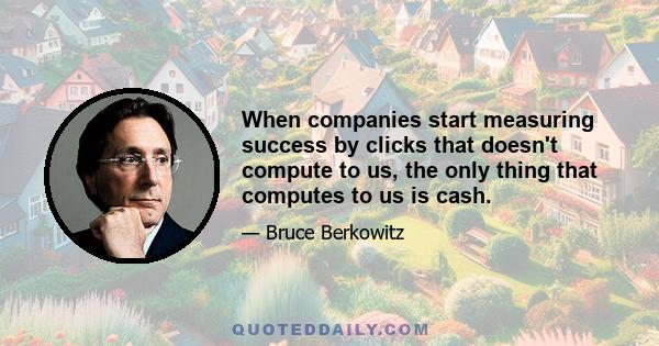 When companies start measuring success by clicks that doesn't compute to us, the only thing that computes to us is cash.