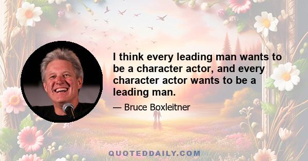 I think every leading man wants to be a character actor, and every character actor wants to be a leading man.