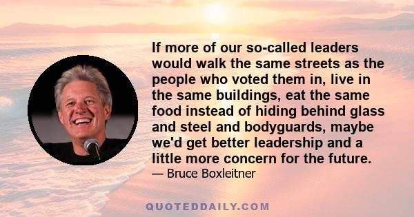 If more of our so-called leaders would walk the same streets as the people who voted them in, live in the same buildings, eat the same food instead of hiding behind glass and steel and bodyguards, maybe we'd get better