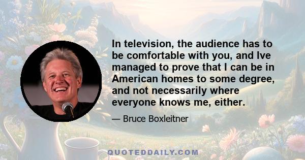 In television, the audience has to be comfortable with you, and Ive managed to prove that I can be in American homes to some degree, and not necessarily where everyone knows me, either.