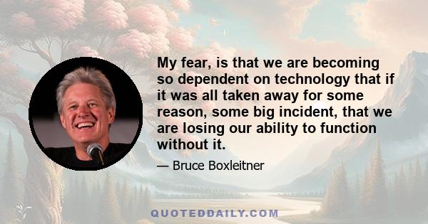 My fear, is that we are becoming so dependent on technology that if it was all taken away for some reason, some big incident, that we are losing our ability to function without it.