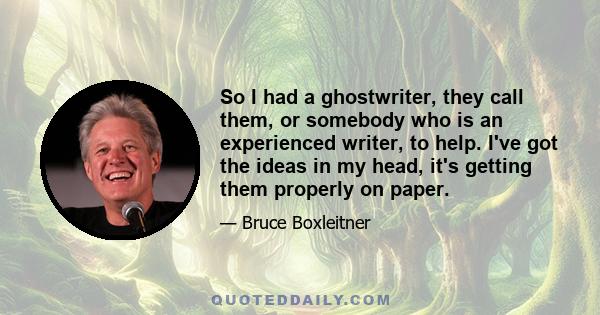 So I had a ghostwriter, they call them, or somebody who is an experienced writer, to help. I've got the ideas in my head, it's getting them properly on paper.