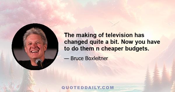 The making of television has changed quite a bit. Now you have to do them n cheaper budgets.