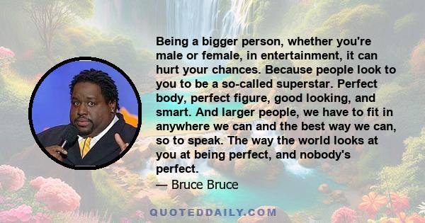 Being a bigger person, whether you're male or female, in entertainment, it can hurt your chances. Because people look to you to be a so-called superstar. Perfect body, perfect figure, good looking, and smart. And larger 