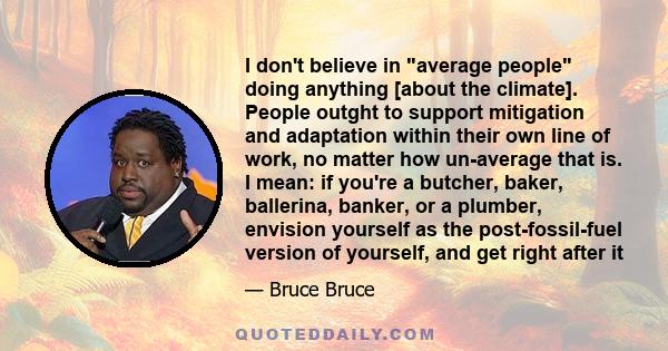 I don't believe in average people doing anything [about the climate]. People outght to support mitigation and adaptation within their own line of work, no matter how un-average that is. I mean: if you're a butcher,