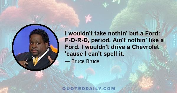 I wouldn't take nothin' but a Ford: F-O-R-D, period. Ain't nothin' like a Ford. I wouldn't drive a Chevrolet 'cause I can't spell it.