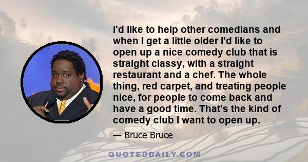 I'd like to help other comedians and when I get a little older I'd like to open up a nice comedy club that is straight classy, with a straight restaurant and a chef. The whole thing, red carpet, and treating people