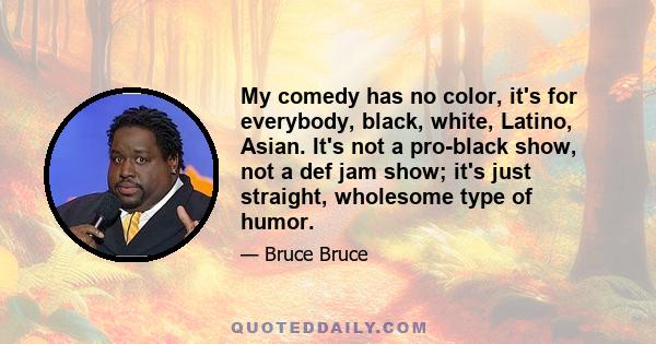 My comedy has no color, it's for everybody, black, white, Latino, Asian. It's not a pro-black show, not a def jam show; it's just straight, wholesome type of humor.