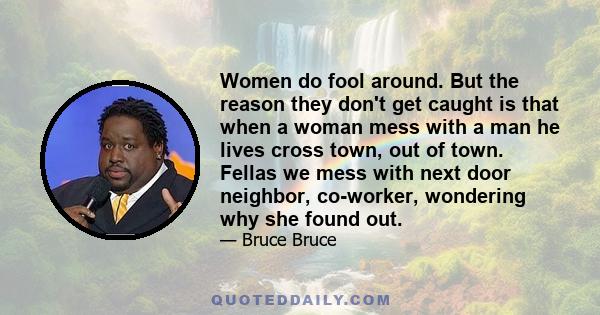 Women do fool around. But the reason they don't get caught is that when a woman mess with a man he lives cross town, out of town. Fellas we mess with next door neighbor, co-worker, wondering why she found out.