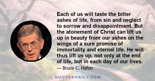 Each of us will taste the bitter ashes of life, from sin and neglect to sorrow and disappointment. But the atonement of Christ can lift us up in beauty from our ashes on the wings of a sure promise of immortality and